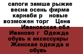 сапоги замша рыжие весна-осень фирма карнаби р37 новые возможен торг › Цена ­ 4 500 - Ивановская обл., Иваново г. Одежда, обувь и аксессуары » Женская одежда и обувь   